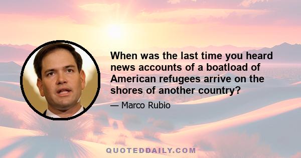 When was the last time you heard news accounts of a boatload of American refugees arrive on the shores of another country?