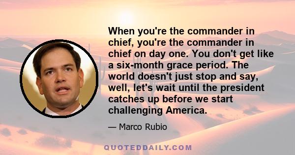 When you're the commander in chief, you're the commander in chief on day one. You don't get like a six-month grace period. The world doesn't just stop and say, well, let's wait until the president catches up before we