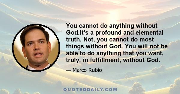 You cannot do anything without God.It's a profound and elemental truth. Not, you cannot do most things without God. You will not be able to do anything that you want, truly, in fulfillment, without God.