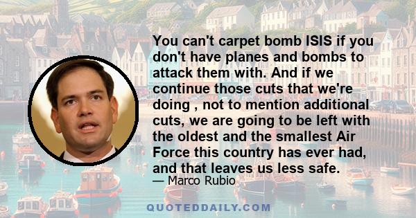 You can't carpet bomb ISIS if you don't have planes and bombs to attack them with. And if we continue those cuts that we're doing , not to mention additional cuts, we are going to be left with the oldest and the