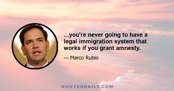 ...you're never going to have a legal immigration system that works if you grant amnesty.