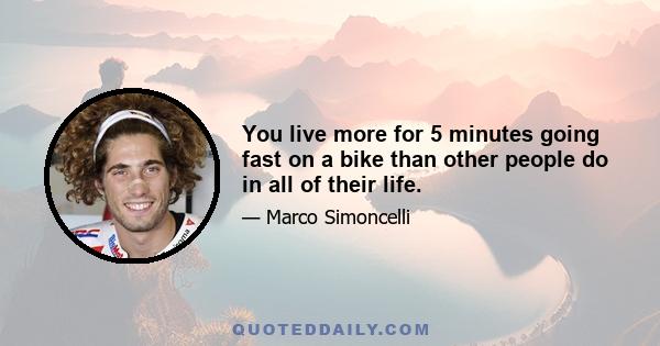 You live more for 5 minutes going fast on a bike than other people do in all of their life.