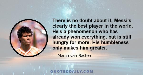 There is no doubt about it, Messi's clearly the best player in the world. He's a phenomenon who has already won everything, but is still hungry for more. His humbleness only makes him greater.