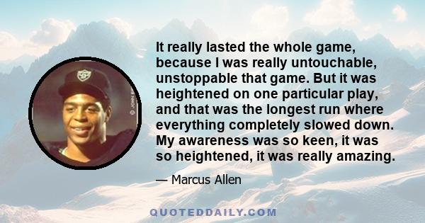 It really lasted the whole game, because I was really untouchable, unstoppable that game. But it was heightened on one particular play, and that was the longest run where everything completely slowed down. My awareness