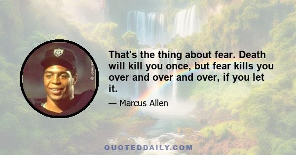 That's the thing about fear. Death will kill you once, but fear kills you over and over and over, if you let it.