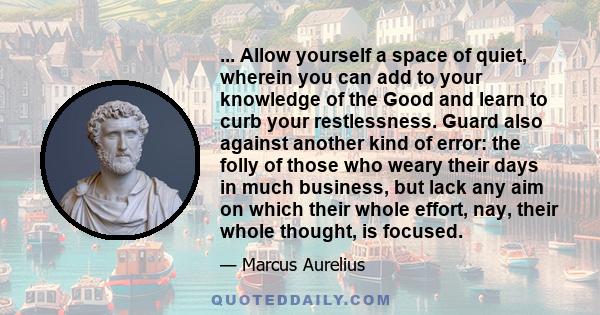 ... Allow yourself a space of quiet, wherein you can add to your knowledge of the Good and learn to curb your restlessness. Guard also against another kind of error: the folly of those who weary their days in much