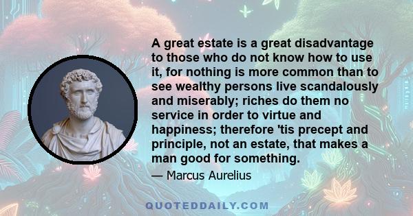 A great estate is a great disadvantage to those who do not know how to use it, for nothing is more common than to see wealthy persons live scandalously and miserably; riches do them no service in order to virtue and