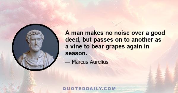 A man makes no noise over a good deed, but passes on to another as a vine to bear grapes again in season.