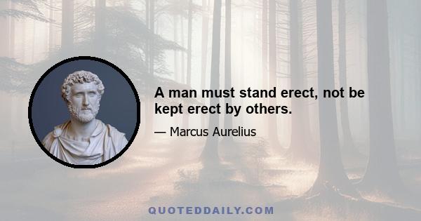 A man must stand erect, not be kept erect by others.