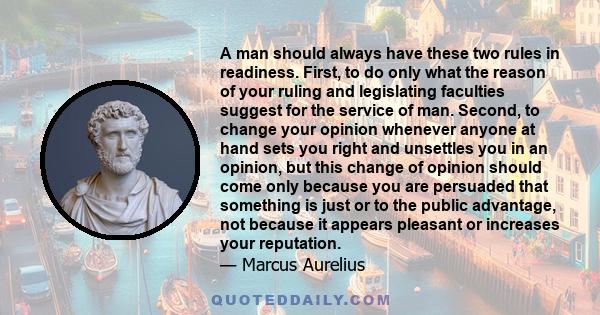 A man should always have these two rules in readiness. First, to do only what the reason of your ruling and legislating faculties suggest for the service of man. Second, to change your opinion whenever anyone at hand