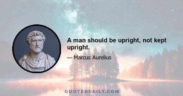 A man should be upright, not kept upright.