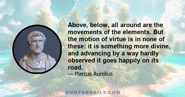 Above, below, all around are the movements of the elements. But the motion of virtue is in none of these: it is something more divine, and advancing by a way hardly observed it goes happily on its road.