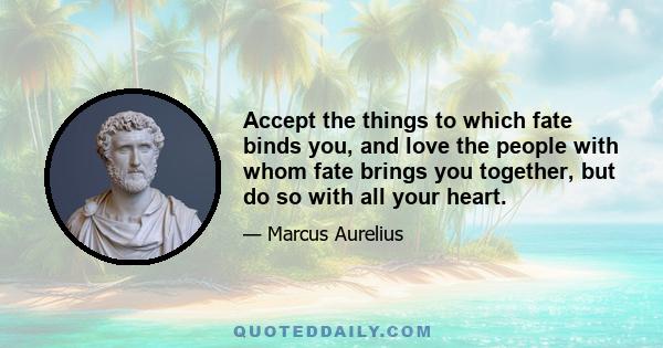 Accept the things to which fate binds you, and love the people with whom fate brings you together, but do so with all your heart.