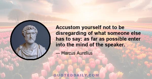 Accustom yourself not to be disregarding of what someone else has to say: as far as possible enter into the mind of the speaker.