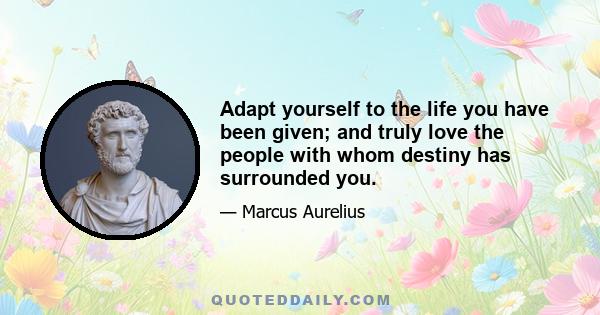 Adapt yourself to the life you have been given; and truly love the people with whom destiny has surrounded you.