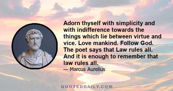 Adorn thyself with simplicity and with indifference towards the things which lie between virtue and vice. Love mankind. Follow God. The poet says that Law rules all. And it is enough to remember that law rules all.