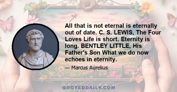 All that is not eternal is eternally out of date. C. S. LEWIS, The Four Loves Life is short. Eternity is long. BENTLEY LITTLE, His Father's Son What we do now echoes in eternity.