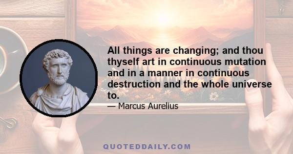 All things are changing; and thou thyself art in continuous mutation and in a manner in continuous destruction and the whole universe to.