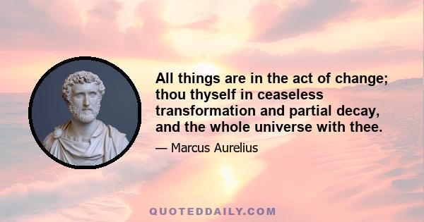 All things are in the act of change; thou thyself in ceaseless transformation and partial decay, and the whole universe with thee.