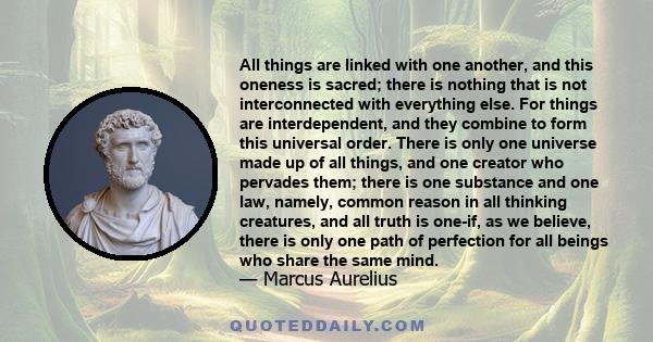 All things are linked with one another, and this oneness is sacred; there is nothing that is not interconnected with everything else. For things are interdependent, and they combine to form this universal order. There