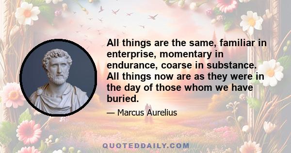 All things are the same, familiar in enterprise, momentary in endurance, coarse in substance. All things now are as they were in the day of those whom we have buried.