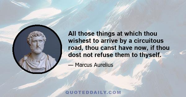 All those things at which thou wishest to arrive by a circuitous road, thou canst have now, if thou dost not refuse them to thyself.