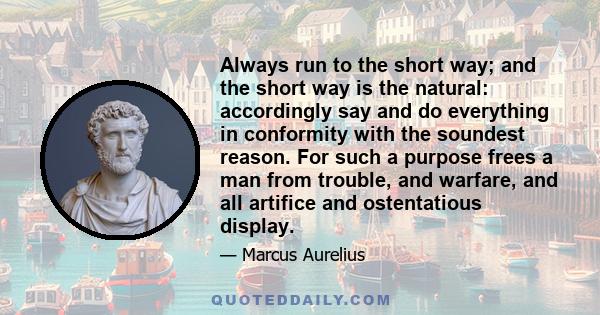 Always run to the short way; and the short way is the natural: accordingly say and do everything in conformity with the soundest reason. For such a purpose frees a man from trouble, and warfare, and all artifice and