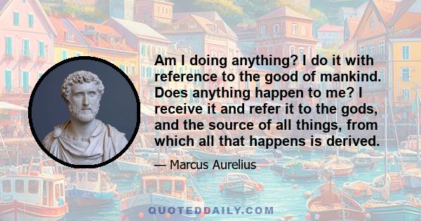 Am I doing anything? I do it with reference to the good of mankind. Does anything happen to me? I receive it and refer it to the gods, and the source of all things, from which all that happens is derived.