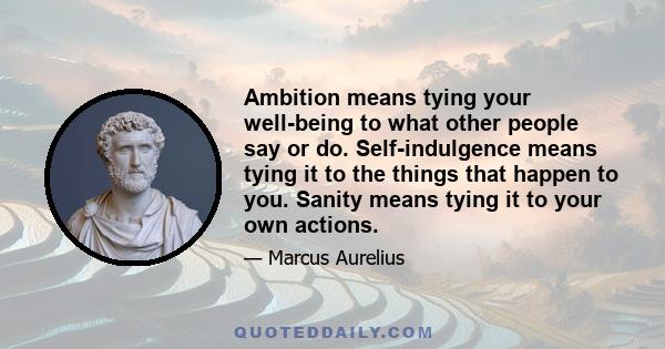 Ambition means tying your well-being to what other people say or do. Self-indulgence means tying it to the things that happen to you. Sanity means tying it to your own actions.