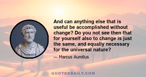 And can anything else that is useful be accomplished without change? Do you not see then that for yourself also to change is just the same, and equally necessary for the universal nature?