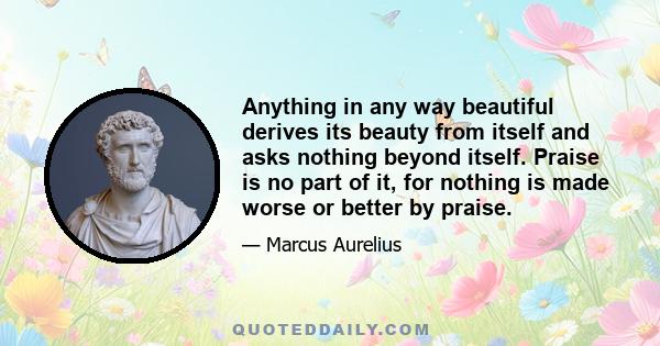 Anything in any way beautiful derives its beauty from itself and asks nothing beyond itself. Praise is no part of it, for nothing is made worse or better by praise.