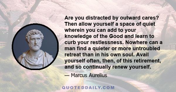 Are you distracted by outward cares? Then allow yourself a space of quiet wherein you can add to your knowledge of the Good and learn to curb your restlessness. Nowhere can a man find a quieter or more untroubled