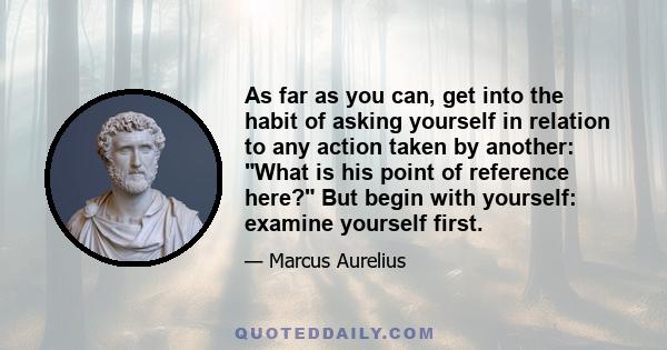 As far as you can, get into the habit of asking yourself in relation to any action taken by another: What is his point of reference here? But begin with yourself: examine yourself first.