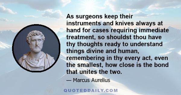 As surgeons keep their instruments and knives always at hand for cases requiring immediate treatment, so shouldst thou have thy thoughts ready to understand things divine and human, remembering in thy every act, even