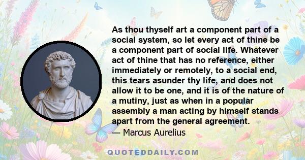 As thou thyself art a component part of a social system, so let every act of thine be a component part of social life. Whatever act of thine that has no reference, either immediately or remotely, to a social end, this