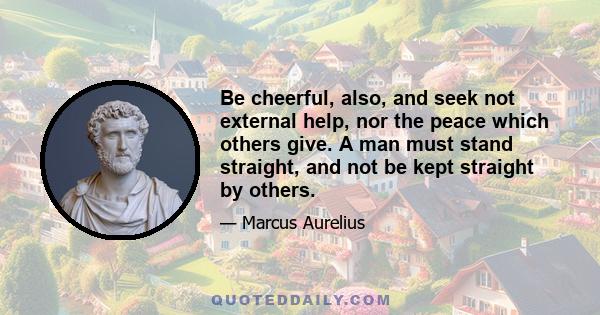 Be cheerful, also, and seek not external help, nor the peace which others give. A man must stand straight, and not be kept straight by others.