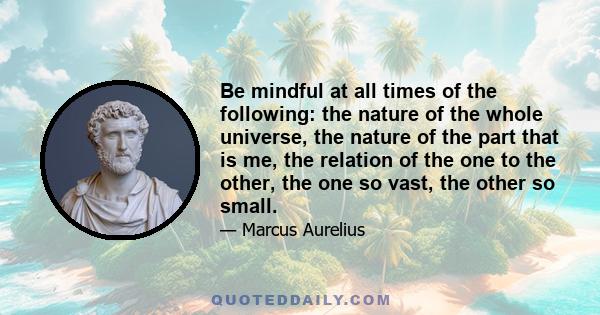 Be mindful at all times of the following: the nature of the whole universe, the nature of the part that is me, the relation of the one to the other, the one so vast, the other so small.