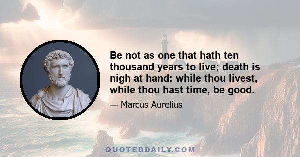 Be not as one that hath ten thousand years to live; death is nigh at hand: while thou livest, while thou hast time, be good.