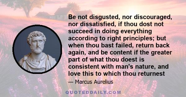 Be not disgusted, nor discouraged, nor dissatisfied, if thou dost not succeed in doing everything according to right principles; but when thou bast failed, return back again, and be content if the greater part of what