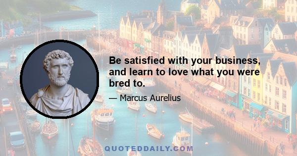 Be satisfied with your business, and learn to love what you were bred to.