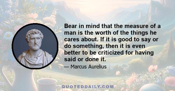 Bear in mind that the measure of a man is the worth of the things he cares about. If it is good to say or do something, then it is even better to be criticized for having said or done it.