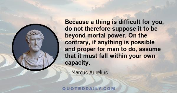 Because a thing is difficult for you, do not therefore suppose it to be beyond mortal power. On the contrary, if anything is possible and proper for man to do, assume that it must fall within your own capacity.