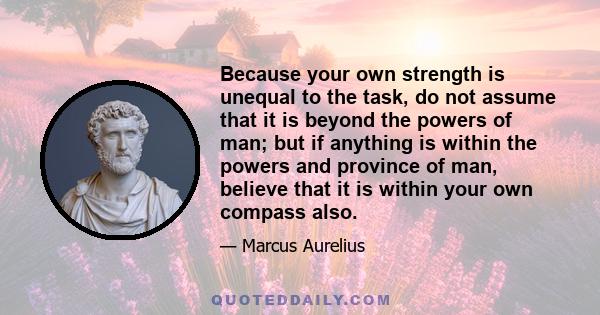 Because your own strength is unequal to the task, do not assume that it is beyond the powers of man; but if anything is within the powers and province of man, believe that it is within your own compass also.