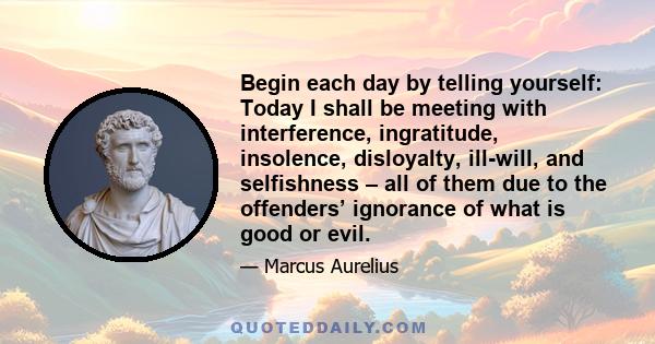 Begin each day by telling yourself: Today I shall be meeting with interference, ingratitude, insolence, disloyalty, ill-will, and selfishness – all of them due to the offenders’ ignorance of what is good or evil.