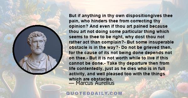 But if anything in thy own dispositiongives thee pain, who hinders thee from correcting thy opinion? And even if thou art pained because thou art not doing some particular thing which seems to thee to be right, why dost 