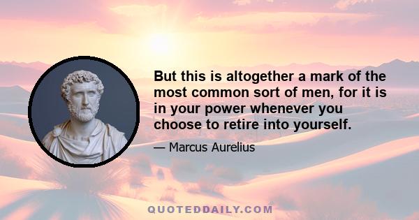 But this is altogether a mark of the most common sort of men, for it is in your power whenever you choose to retire into yourself.