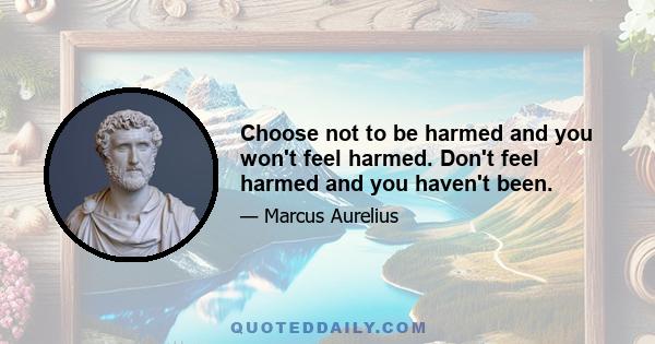 Choose not to be harmed and you won't feel harmed. Don't feel harmed and you haven't been.