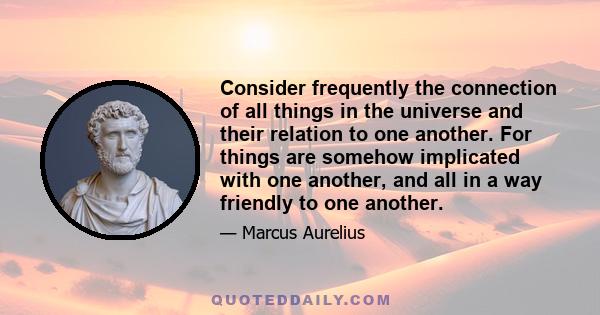 Consider frequently the connection of all things in the universe and their relation to one another. For things are somehow implicated with one another, and all in a way friendly to one another.