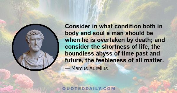 Consider in what condition both in body and soul a man should be when he is overtaken by death; and consider the shortness of life, the boundless abyss of time past and future, the feebleness of all matter.