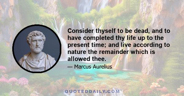 Consider thyself to be dead, and to have completed thy life up to the present time; and live according to nature the remainder which is allowed thee.